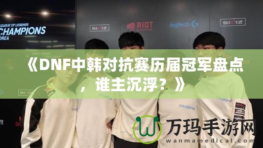 《DNF中韓對抗賽歷屆冠軍盤點，誰主沉浮？》