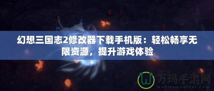 幻想三國志2修改器下載手機版：輕松暢享無限資源，提升游戲體驗