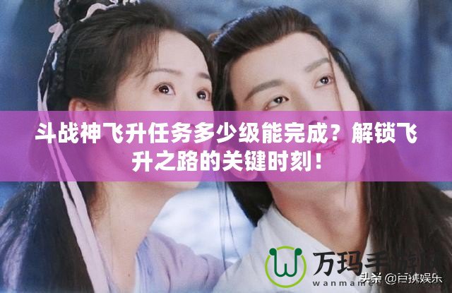 斗戰(zhàn)神飛升任務(wù)多少級(jí)能完成？解鎖飛升之路的關(guān)鍵時(shí)刻！