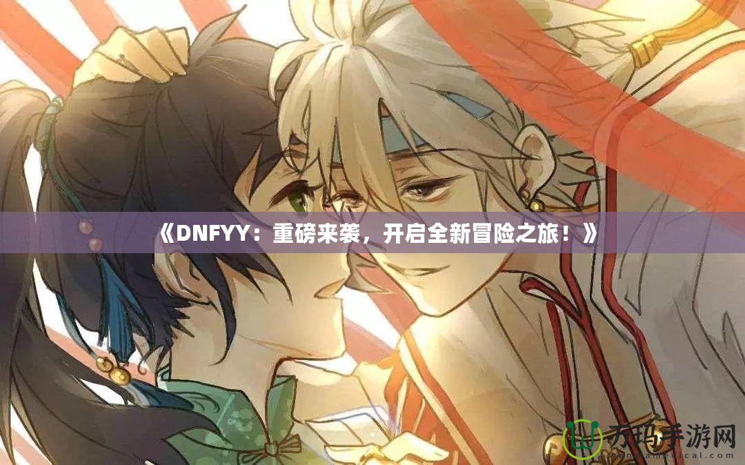 《DNFYY：重磅來襲，開啟全新冒險之旅！》