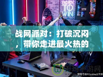 戰網派對：打破沉悶，帶你走進最火熱的游戲聚會世界！