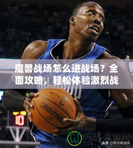 魔獸戰場怎么進戰場？全面攻略，輕松體驗激烈戰斗！