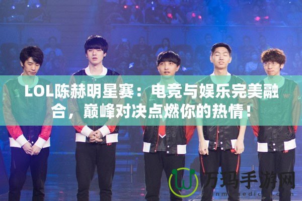 LOL陳赫明星賽：電競與娛樂完美融合，巔峰對決點燃你的熱情！