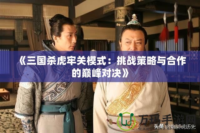 《三國殺虎牢關模式：挑戰策略與合作的巔峰對決》