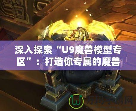 深入探索“U9魔獸模型專區”：打造你專屬的魔獸世界模型收藏天堂