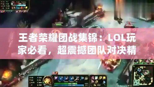 王者榮耀團戰(zhàn)集錦：LOL玩家必看，超震撼團隊對決精彩瞬間