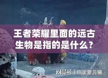 王者榮耀里面的遠古生物是指的是什么？揭開神秘面紗