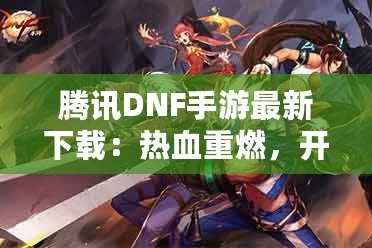 騰訊DNF手游最新下載：熱血重燃，開啟你的地下城冒險(xiǎn)之旅！