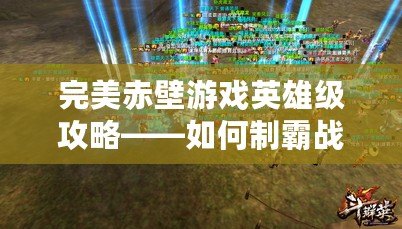 完美赤壁游戲英雄級攻略——如何制霸戰場，打造最強陣容！