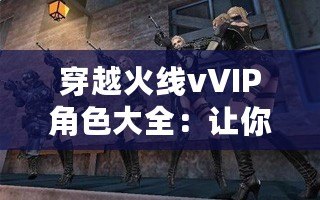穿越火線vVIP角色大全：讓你暢享游戲榮耀與特權