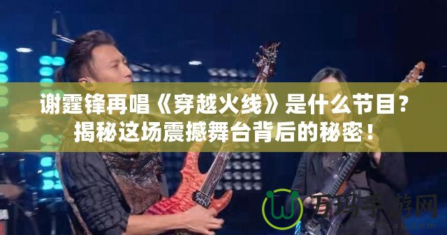 謝霆鋒再唱《穿越火線》是什么節目？揭秘這場震撼舞臺背后的秘密！