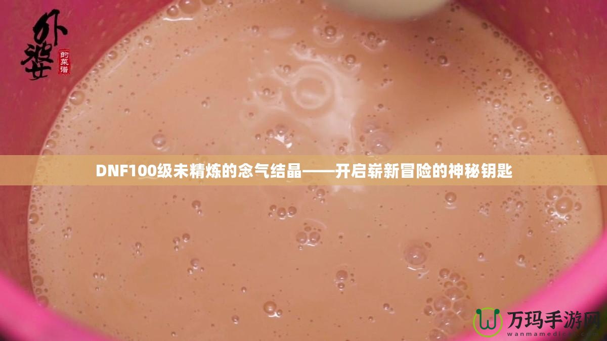 DNF100級未精煉的念氣結晶——開啟嶄新冒險的神秘鑰匙