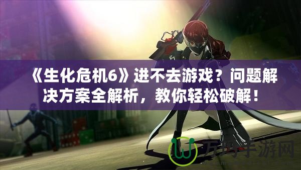 《生化危機6》進不去游戲？問題解決方案全解析，教你輕松破解！