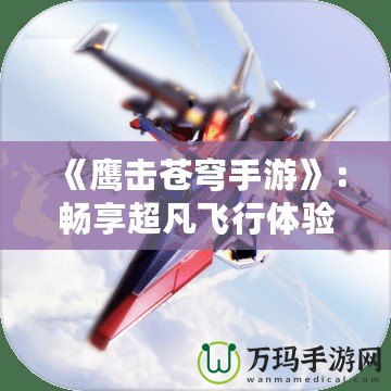《鷹擊蒼穹手游》：暢享超凡飛行體驗，翱翔天際，征戰沙場！