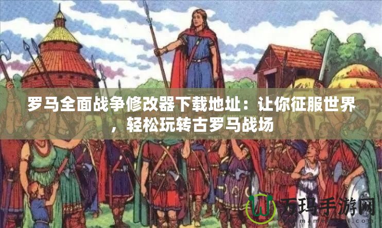 羅馬全面戰爭修改器下載地址：讓你征服世界，輕松玩轉古羅馬戰場