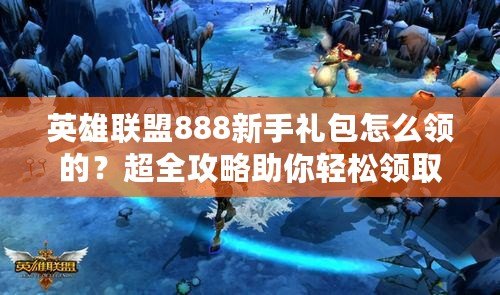 英雄聯(lián)盟888新手禮包怎么領的?超全攻略助你輕松領??! 英雄聯(lián)盟888新手禮包怎么領的?超全攻略助你輕松領??!