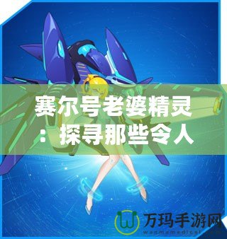 賽爾號老婆精靈：探尋那些令人心動的賽爾星際女神！
