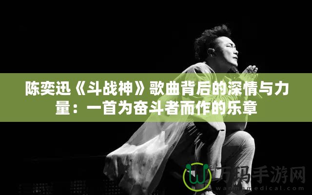 陳奕迅《斗戰神》歌曲背后的深情與力量：一首為奮斗者而作的樂章