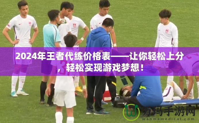 2024年王者代練價格表——讓你輕松上分，輕松實現游戲夢想！