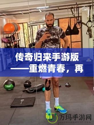 傳奇歸來手游版——重燃青春，再戰沙場！