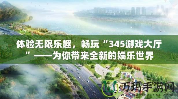 體驗無限樂趣，暢玩“345游戲大廳”——為你帶來全新的娛樂世界