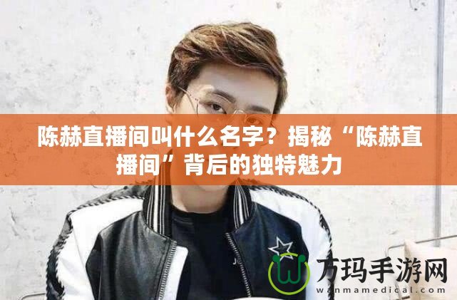 陳赫直播間叫什么名字？揭秘“陳赫直播間”背后的獨特魅力