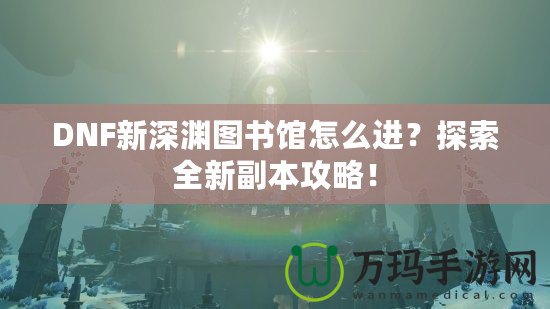 DNF新深淵圖書館怎么進？探索全新副本攻略！