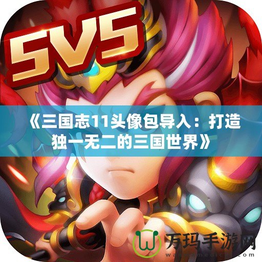 《三國(guó)志11頭像包導(dǎo)入：打造獨(dú)一無(wú)二的三國(guó)世界》