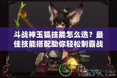 斗戰(zhàn)神玉狐技能怎么選？最佳技能搭配助你輕松制霸戰(zhàn)場(chǎng)