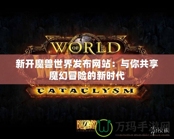 新開魔獸世界發布網站：與你共享魔幻冒險的新時代