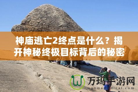 神廟逃亡2終點是什么？揭開神秘終極目標背后的秘密！