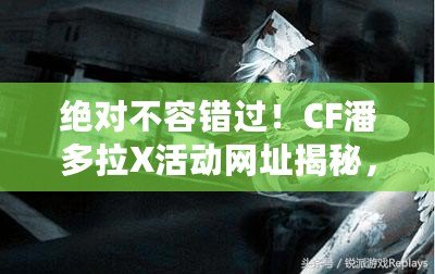絕對不容錯過！CF潘多拉X活動網址揭秘，玩轉游戲新體驗