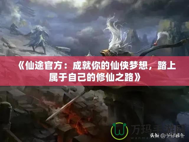 《仙途官方：成就你的仙俠夢想，踏上屬于自己的修仙之路》