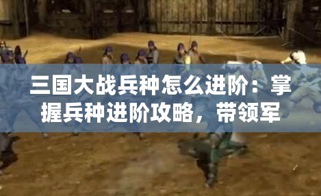 三國大戰(zhàn)兵種怎么進(jìn)階：掌握兵種進(jìn)階攻略，帶領(lǐng)軍隊橫掃千軍！