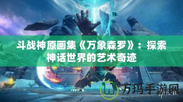 斗戰神原畫集《萬象森羅》：探索神話世界的藝術奇跡