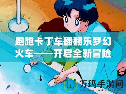 跑跑卡丁車翻翻樂(lè)夢(mèng)幻火車——開(kāi)啟全新冒險(xiǎn)，享受極致歡樂(lè)體驗(yàn)