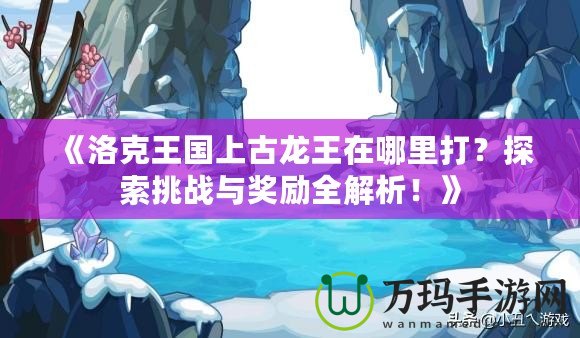 《洛克王國(guó)上古龍王在哪里打？探索挑戰(zhàn)與獎(jiǎng)勵(lì)全解析！》