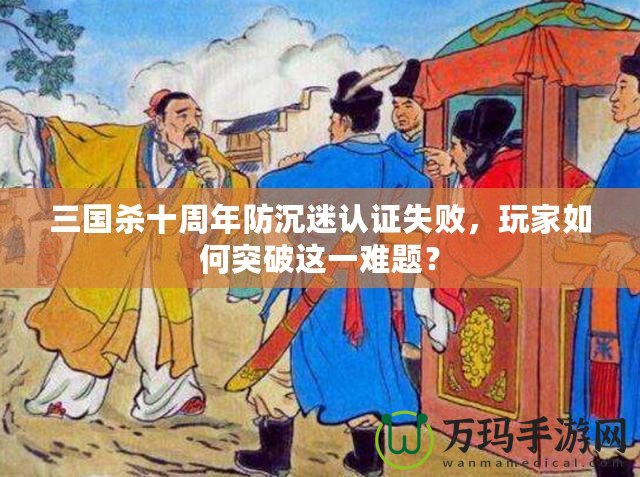 三國殺十周年防沉迷認證失敗，玩家如何突破這一難題？