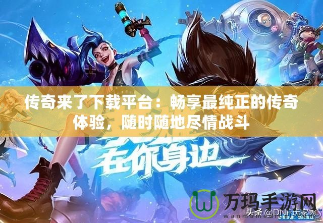 傳奇來了下載平臺：暢享最純正的傳奇體驗，隨時隨地盡情戰斗