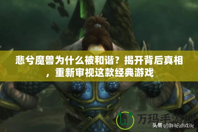 悲兮魔獸為什么被和諧？揭開背后真相，重新審視這款經典游戲
