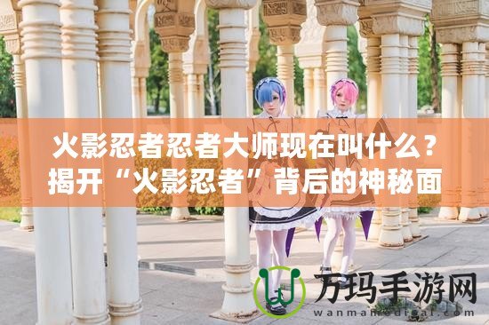 火影忍者忍者大師現在叫什么？揭開“火影忍者”背后的神秘面紗