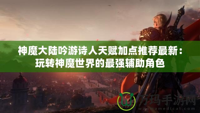 神魔大陸吟游詩人天賦加點推薦最新：玩轉神魔世界的最強輔助角色