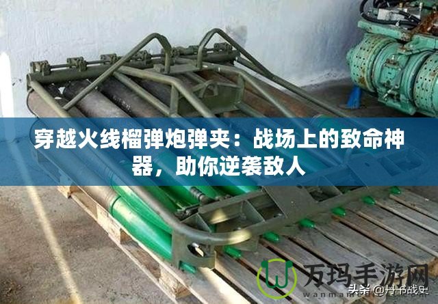 穿越火線榴彈炮彈夾：戰場上的致命神器，助你逆襲敵人