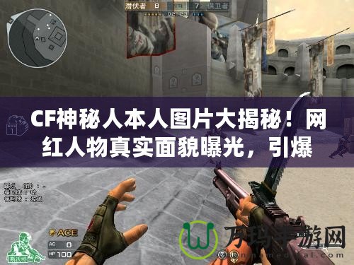 CF神秘人本人圖片大揭秘！網紅人物真實面貌曝光，引爆全網熱議！