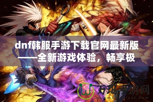 dnf韓服手游下載官網最新版——全新游戲體驗，暢享極致打擊感！