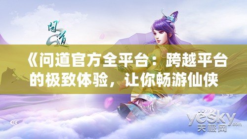 《問道官方全平臺：跨越平臺的極致體驗，讓你暢游仙俠世界》
