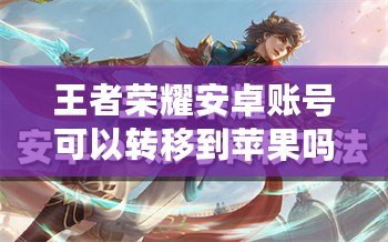 王者榮耀安卓賬號可以轉移到蘋果嗎？詳解轉移方法及注意事項