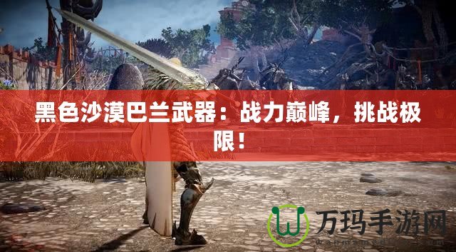黑色沙漠巴蘭武器：戰(zhàn)力巔峰，挑戰(zhàn)極限！
