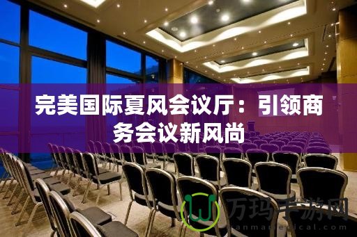 完美國際夏風(fēng)會(huì)議廳：引領(lǐng)商務(wù)會(huì)議新風(fēng)尚