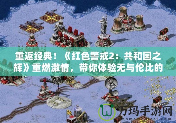 重返經典！《紅色警戒2：共和國之輝》重燃激情，帶你體驗無與倫比的戰略之美